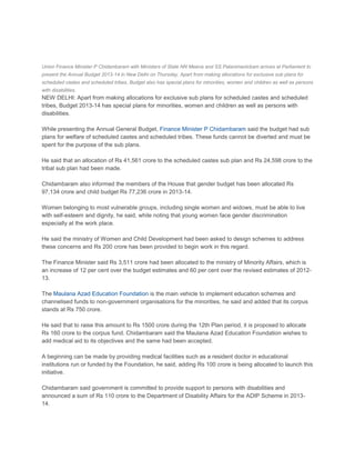 Union Finance Minister P Chidambaram with Ministers of State NN Meena and SS Palanimanickam arrives at Parliament to
present the Annual Budget 2013-14 in New Delhi on Thursday. Apart from making allocations for exclusive sub plans for
scheduled castes and scheduled tribes, Budget also has special plans for minorities, women and children as well as persons
with disabilities.
NEW DELHI: Apart from making allocations for exclusive sub plans for scheduled castes and scheduled
tribes, Budget 2013-14 has special plans for minorities, women and children as well as persons with
disabilities.

While presenting the Annual General Budget, Finance Minister P Chidambaram said the budget had sub
plans for welfare of scheduled castes and scheduled tribes. These funds cannot be diverted and must be
spent for the purpose of the sub plans.

He said that an allocation of Rs 41,561 crore to the scheduled castes sub plan and Rs 24,598 crore to the
tribal sub plan had been made.

Chidambaram also informed the members of the House that gender budget has been allocated Rs
97,134 crore and child budget Rs 77,236 crore in 2013-14.

Women belonging to most vulnerable groups, including single women and widows, must be able to live
with self-esteem and dignity, he said, while noting that young women face gender discrimination
especially at the work place.

He said the ministry of Women and Child Development had been asked to design schemes to address
these concerns and Rs 200 crore has been provided to begin work in this regard.

The Finance Minister said Rs 3,511 crore had been allocated to the ministry of Minority Affairs, which is
an increase of 12 per cent over the budget estimates and 60 per cent over the revised estimates of 2012-
13.

The Maulana Azad Education Foundation is the main vehicle to implement education schemes and
channelised funds to non-government organisations for the minorities, he said and added that its corpus
stands at Rs 750 crore.

He said that to raise this amount to Rs 1500 crore during the 12th Plan period, it is proposed to allocate
Rs 160 crore to the corpus fund. Chidambaram said the Maulana Azad Education Foundation wishes to
add medical aid to its objectives and the same had been accepted.

A beginning can be made by providing medical facilities such as a resident doctor in educational
institutions run or funded by the Foundation, he said, adding Rs 100 crore is being allocated to launch this
initiative.

Chidambaram said government is committed to provide support to persons with disabilities and
announced a sum of Rs 110 crore to the Department of Disability Affairs for the ADIP Scheme in 2013-
14.
 