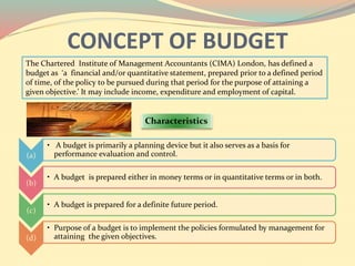 CONCEPT OF BUDGET
The Chartered Institute of Management Accountants (CIMA) London, has defined a
budget as ‘a financial and/or quantitative statement, prepared prior to a defined period
of time, of the policy to be pursued during that period for the purpose of attaining a
given objective.’ It may include income, expenditure and employment of capital.
Characteristics
(a)
• A budget is primarily a planning device but it also serves as a basis for
performance evaluation and control.
(b)
• A budget is prepared either in money terms or in quantitative terms or in both.
(c)
• A budget is prepared for a definite future period.
(d)
• Purpose of a budget is to implement the policies formulated by management for
attaining the given objectives.
 