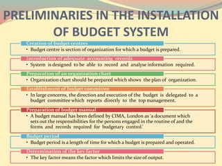 PRELIMINARIES IN THE INSTALLATION
OF BUDGET SYSTEM
• Budget centre is section of organization for which a budget is prepared.
Creation of budget centres
• System is designed to be able to record and analyse information required.
Introduction of adequate accounting records
• Organization chart should be prepared which shows the plan of organization.
Preparation of an organization chart
• In large concerns, the direction and execution of the budget is delegated to a
budget committee which reports directly to the top management.
Establishment of budget committee
• A budget manual has been defined by CIMA, London as ‘a document which
sets out the responsibilities for the persons engaged in the routine of and the
forms and records required for budgetary control.’
Preparation of budget manual
• Budget period is a length of time for which a budget is prepared and operated.
Budget period
• The key factor means the factor which limits the size of output.
Determination of the key factor
 