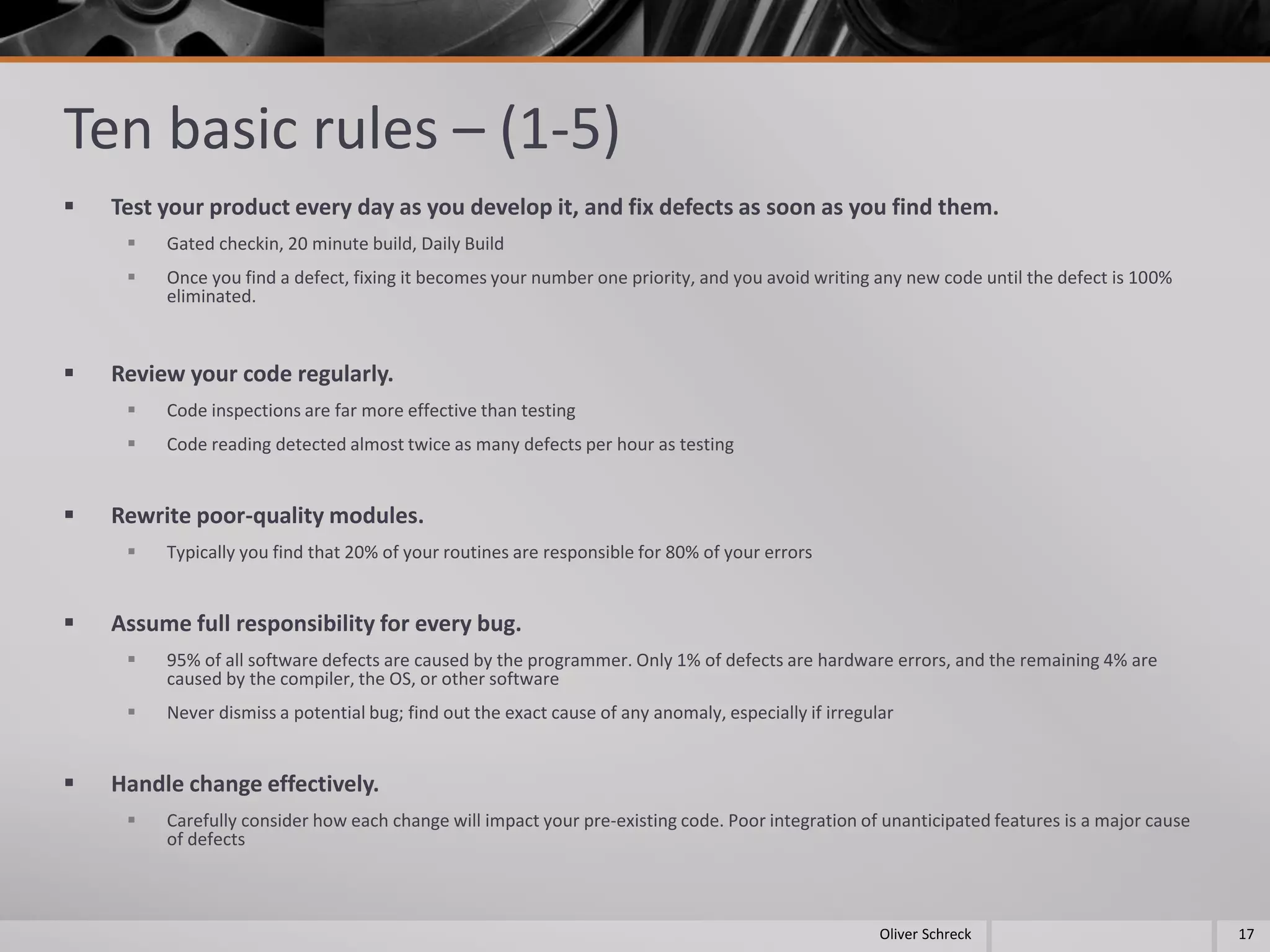 Ten basic rules – (1-5)
 Test your product every day as you develop it, and fix defects as soon as you find them.
 Gated checkin, 20 minute build, Daily Build
 Once you find a defect, fixing it becomes your number one priority, and you avoid writing any new code until the defect is 100%
eliminated.
 Review your code regularly.
 Code inspections are far more effective than testing
 Code reading detected almost twice as many defects per hour as testing
 Rewrite poor-quality modules.
 Typically you find that 20% of your routines are responsible for 80% of your errors
 Assume full responsibility for every bug.
 95% of all software defects are caused by the programmer. Only 1% of defects are hardware errors, and the remaining 4% are
caused by the compiler, the OS, or other software
 Never dismiss a potential bug; find out the exact cause of any anomaly, especially if irregular
 Handle change effectively.
 Carefully consider how each change will impact your pre-existing code. Poor integration of unanticipated features is a major cause
of defects
17Oliver Schreck
 
