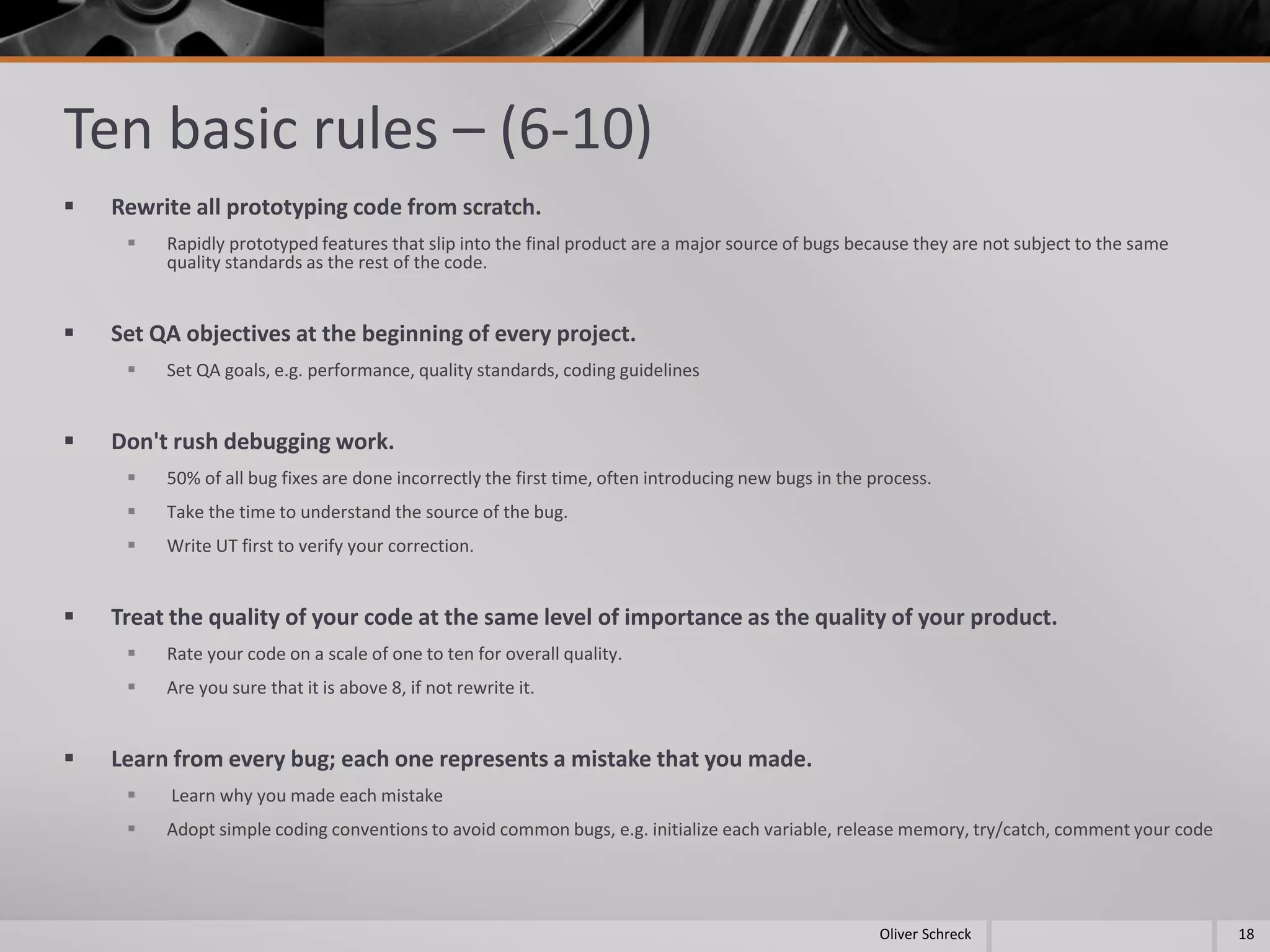 Ten basic rules – (6-10)
 Rewrite all prototyping code from scratch.
 Rapidly prototyped features that slip into the final product are a major source of bugs because they are not subject to the same
quality standards as the rest of the code.
 Set QA objectives at the beginning of every project.
 Set QA goals, e.g. performance, quality standards, coding guidelines
 Don't rush debugging work.
 50% of all bug fixes are done incorrectly the first time, often introducing new bugs in the process.
 Take the time to understand the source of the bug.
 Write UT first to verify your correction.
 Treat the quality of your code at the same level of importance as the quality of your product.
 Rate your code on a scale of one to ten for overall quality.
 Are you sure that it is above 8, if not rewrite it.
 Learn from every bug; each one represents a mistake that you made.
 Learn why you made each mistake
 Adopt simple coding conventions to avoid common bugs, e.g. initialize each variable, release memory, try/catch, comment your code
18Oliver Schreck
 