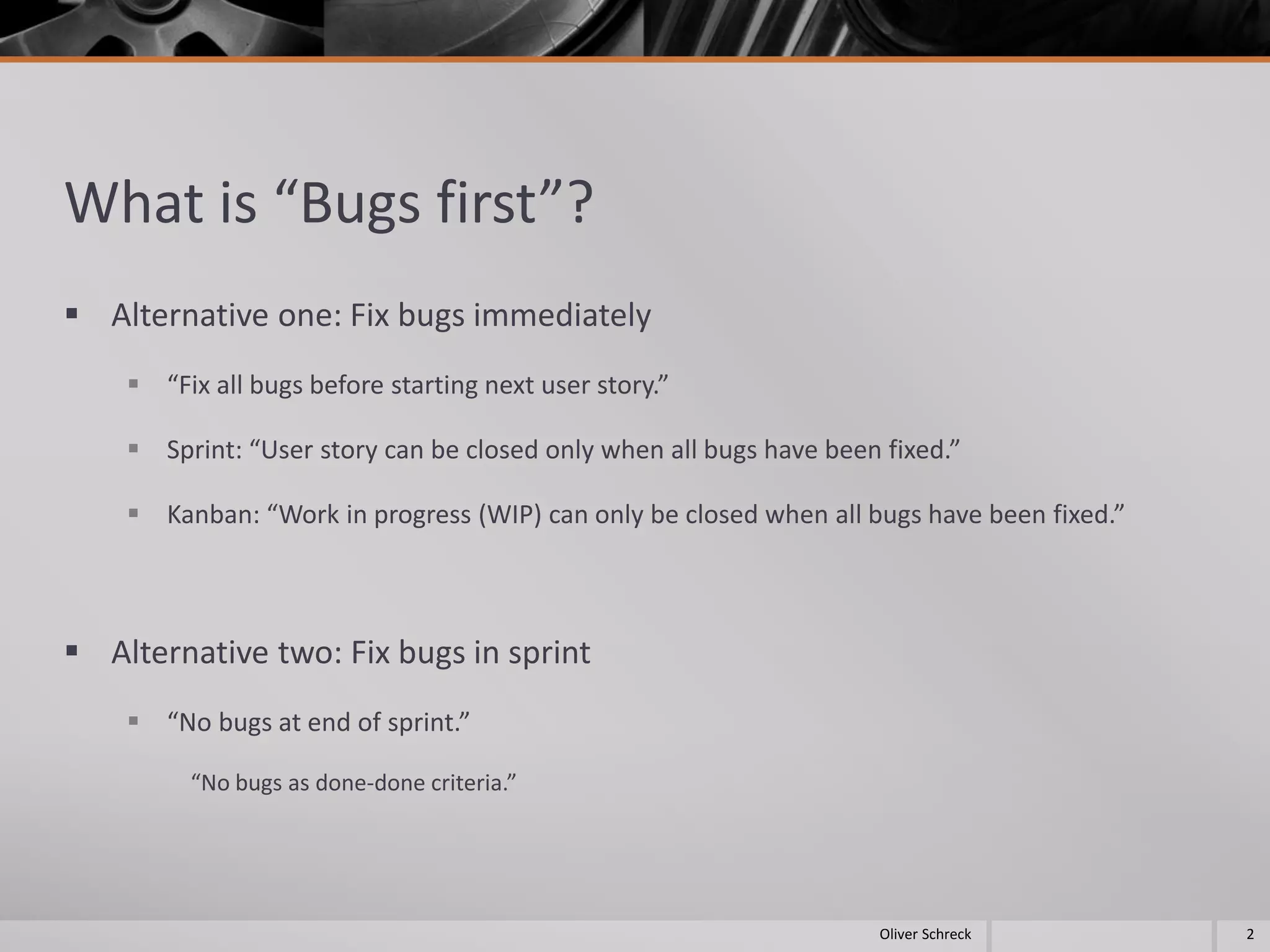 What is “Bugs first”?
 Alternative one: Fix bugs immediately
 “Fix all bugs before starting next user story.”
 Sprint: “User story can be closed only when all bugs have been fixed.”
 Kanban: “Work in progress (WIP) can only be closed when all bugs have been fixed.”
 Alternative two: Fix bugs in sprint
 “No bugs at end of sprint.”
“No bugs as done-done criteria.”
2Oliver Schreck
 