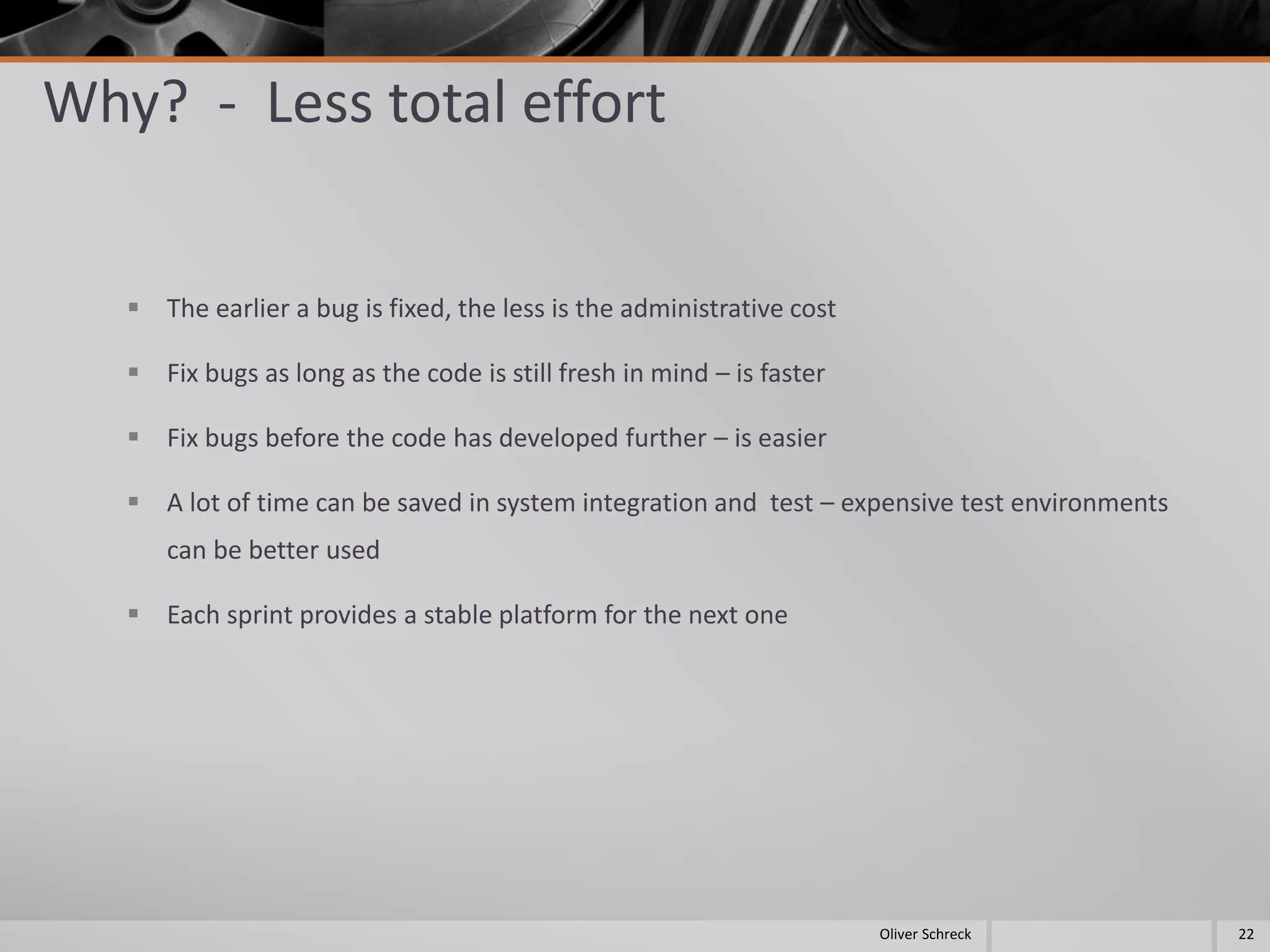 Why? - Less total effort
 The earlier a bug is fixed, the less is the administrative cost
 Fix bugs as long as the code is still fresh in mind – is faster
 Fix bugs before the code has developed further – is easier
 A lot of time can be saved in system integration and test – expensive test environments
can be better used
 Each sprint provides a stable platform for the next one
22Oliver Schreck
 