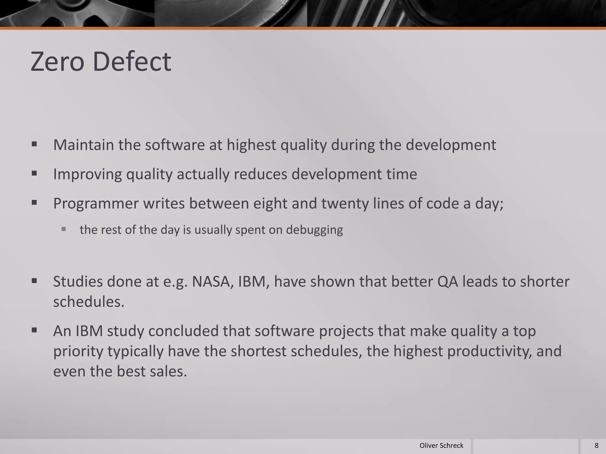 Zero Defect
 Maintain the software at highest quality during the development
 Improving quality actually reduces development time
 Programmer writes between eight and twenty lines of code a day;
 the rest of the day is usually spent on debugging
 Studies done at e.g. NASA, IBM, have shown that better QA leads to shorter
schedules.
 An IBM study concluded that software projects that make quality a top
priority typically have the shortest schedules, the highest productivity, and
even the best sales.
8Oliver Schreck
 