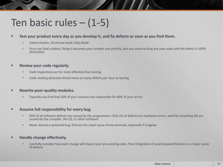 Ten basic rules – (1-5)
 Test your product every day as you develop it, and fix defects as soon as you find them.
 Gated checkin, 20 minute build, Daily Build
 Once you find a defect, fixing it becomes your number one priority, and you avoid writing any new code until the defect is 100%
eliminated.
 Review your code regularly.
 Code inspections are far more effective than testing
 Code reading detected almost twice as many defects per hour as testing
 Rewrite poor-quality modules.
 Typically you find that 20% of your routines are responsible for 80% of your errors
 Assume full responsibility for every bug.
 95% of all software defects are caused by the programmer. Only 1% of defects are hardware errors, and the remaining 4% are
caused by the compiler, the OS, or other software
 Never dismiss a potential bug; find out the exact cause of any anomaly, especially if irregular
 Handle change effectively.
 Carefully consider how each change will impact your pre-existing code. Poor integration of unanticipated features is a major cause
of defects
17Oliver Schreck
 