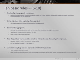 Ten basic rules – (6-10)
 Rewrite all prototyping code from scratch.
 Rapidly prototyped features that slip into the final product are a major source of bugs because they are not subject to the same
quality standards as the rest of the code.
 Set QA objectives at the beginning of every project.
 Set QA goals, e.g. performance, quality standards, coding guidelines
 Don't rush debugging work.
 50% of all bug fixes are done incorrectly the first time, often introducing new bugs in the process.
 Take the time to understand the source of the bug.
 Write UT first to verify your correction.
 Treat the quality of your code at the same level of importance as the quality of your product.
 Rate your code on a scale of one to ten for overall quality.
 Are you sure that it is above 8, if not rewrite it.
 Learn from every bug; each one represents a mistake that you made.
 Learn why you made each mistake
 Adopt simple coding conventions to avoid common bugs, e.g. initialize each variable, release memory, try/catch, comment your code
18Oliver Schreck
 