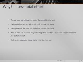 Why? - Less total effort
 The earlier a bug is fixed, the less is the administrative cost
 Fix bugs as long as the code is still fresh in mind – is faster
 Fix bugs before the code has developed further – is easier
 A lot of time can be saved in system integration and test – expensive test environments
can be better used
 Each sprint provides a stable platform for the next one
22Oliver Schreck
 