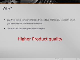 Why?
 Bug-free, stable software makes a tremendous impression, especially when
you demonstrate intermediate versions.
 Closer to full product quality in each sprint
Higher Product quality
4Oliver Schreck
 