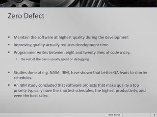 Zero Defect
 Maintain the software at highest quality during the development
 Improving quality actually reduces development time
 Programmer writes between eight and twenty lines of code a day;
 the rest of the day is usually spent on debugging
 Studies done at e.g. NASA, IBM, have shown that better QA leads to shorter
schedules.
 An IBM study concluded that software projects that make quality a top
priority typically have the shortest schedules, the highest productivity, and
even the best sales.
8Oliver Schreck
 
