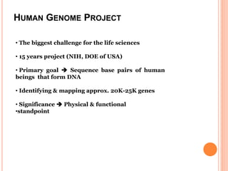 HUMAN GENOME PROJECT
• The biggest challenge for the life sciences
• 15 years project (NIH, DOE of USA)
• Primary goal  Sequence base pairs of human
beings that form DNA
• Identifying & mapping approx. 20K-25K genes
• Significance  Physical & functional
•standpoint
 
