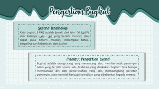 Pengertian Bughat
Kata bughat ( ٌ
‫اة‬
َ
‫غ‬ُ‫)ب‬ adalah jamak dari isim fail (ٌ ِ
‫اغ‬َ‫لب‬
َ
‫)ا‬
akar katanya ( ٌ
َ
‫غ‬َ‫ب‬
-
ٌ
ٌ ِ
‫غ‬ْ‫ب‬َ‫ي‬ ) yang berarti mencari, dan
dapat pula berarti maksiat, melampaui batas,
berpaling dari kebenaran, dan dzalim
Bughat adalah orang-orang yang menentang atau memberontak pemimpin
Islam yang terpilih secara sah. Tindakan yang dilakukan Bughatt bisa berupa
memisahkan diri dari pemerintahan yang sah, membangkang perintah
pemimpin, atau menolak berbagai kewajiban yang dibebankan kepada mereka.
 