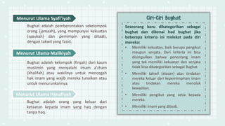 Seseorang baru dikategorikan sebagai
bughat dan dikenai had bughat jika
beberapa kriteria ini melekat pada diri
mereka:
• Memiliki kekuatan, baik berupa pengikut
maupun senjata. Dari kriteria ini bisa
disimpulkan bahwa penentang imam
yang tak memiliki kekuatan dan senjata
tidak bisa dikategorikan sebagai Bughat
• Memiliki takwil (alasan) atas tindakan
mereka keluar dari kepemimpinan imam
atau tindakan mereka menolak
kewajiban.
• Memiliki pengikut yang setia kepada
mereka.
• Memiliki imam yang ditaati.
Menurut Ulama Syafi’iyah
Bughat adalah pemberontakan sekelompok
orang (jamaah), yang mempunyai kekuatan
(syaukah) dan pemimpin yang ditaati,
dengan takwil yang fasid.
Menurut Ulama Malikiyah
Bughat adalah kelompok (firqah) dari kaum
muslimin yang menyalahi imam a'zham
(khalifah) atau wakilnya untuk mencegah
hak imam yang wajib mereka tunaikan atau
untuk menurunkannya.
Menurut Ulama Hanafiyah
Bughat adalah orang yang keluar dari
ketaatan kepada imam yang haq dengan
tanpa haq.
 