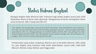 Kalangan Bughat tidak dihukumi kafir. Hukuman bagi pelaku bughat secara jelas telah
disebutkan dalam al-Quran yaitu diperangi. Sebagaimana Al-Quran menegaskan dalam
surat al-Hujurat [49]: 9 yang memiliki arti:
Status Hukum Bughat
Pemberontak yang taubat, taubatnya diterima dan ia tak boleh dibunuh. Oleh sebab
itu, para Bughat yang tertawan tidak boleh diperlakukan secara sadis, lebih-lebih
dibunuh. Mereka cukup ditahan saja hingga sadar.
“Dan apabila ada dua golongan orang-orang mukmin berperang, maka damaikanlah antara keduanya.
Jika salah satu dari keduanya berbuat zalim terhadap (golongan) yang lain, maka perangilah (golongan)
yang berbuat zalim itu, sehingga golongan itu kembali kepada perintah Allah. Jika golongan itu telah
kembali (kepada perintah Allah), maka damaikanlah antara keduanya dengan adil, dan berlakulah adil.
Sungguh, Allah mencintai orang-orang yang berlaku adil.”
 