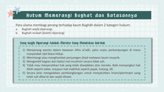 Para ulama membagi perang terhadap kaum Bughāh dalam 2 kategori hukum:
a. Bughah wajib diperangi.
b. Bughah mubah (boleh) diperangi
1) Menyerang wanita dalam kawasan Ahlu al‘adli, yaitu suatu perkampungan di mana
masyarakat sipil biasa hidup.
2) Merintangi atau menghambat perjuangan jihad melawan kaum musyrik.
3) Mengambil bagian dari baitul mal muslimin secara tidak sah.
4) Tidak mau menyerahkan hak yang telah diwajibkan atas mereka. Baik menyangkut hak
Allah seperti zakat, maupun hak makhluk seperti pajak, hutang, dll.
5) Secara jelas mengadakan pembangkangan untuk menjatuhkan Imam/pemimpin yang
telah sah dibai'at dan wajib ditaati.
 