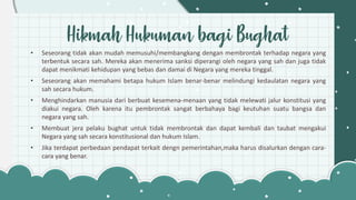 Hikmah Hukuman bagi Bughat
• Seseorang tidak akan mudah memusuhi/membangkang dengan membrontak terhadap negara yang
terbentuk secara sah. Mereka akan menerima sanksi diperangi oleh negara yang sah dan juga tidak
dapat menikmati kehidupan yang bebas dan damai di Negara yang mereka tinggal.
• Seseorang akan memahami betapa hukum Islam benar-benar melindungi kedaulatan negara yang
sah secara hukum.
• Menghindarkan manusia dari berbuat kesemena-menaan yang tidak melewati jalur konstitusi yang
diakui negara. Oleh karena itu pembrontak sangat berbahaya bagi keutuhan suatu bangsa dan
negara yang sah.
• Membuat jera pelaku bughat untuk tidak membrontak dan dapat kembali dan taubat mengakui
Negara yang sah secara konstitusional dan hukum Islam.
• Jika terdapat perbedaan pendapat terkait dengn pemerintahan,maka harus disalurkan dengan cara-
cara yang benar.
 
