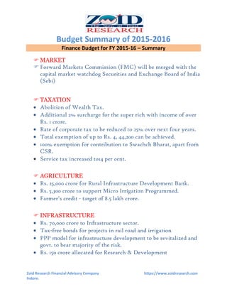 Budget Summary of 2015-2016
Zoid Research Financial Advisory Company https://www.zoidresearch.com
Indore.
Finance Budget for FY 2015-16 – Summary
 MARKET
 Forward Markets Commission (FMC) will be merged with the
capital market watchdog Securities and Exchange Board of India
(Sebi)
 TAXATION
 Abolition of Wealth Tax.
 Additional 2% surcharge for the super rich with income of over
Rs. 1 crore.
 Rate of corporate tax to be reduced to 25% over next four years.
 Total exemption of up to Rs. 4, 44,200 can be achieved.
 100% exemption for contribution to Swachch Bharat, apart from
CSR.
 Service tax increased to14 per cent.
 AGRICULTURE
 Rs. 25,000 crore for Rural Infrastructure Development Bank.
 Rs. 5,300 crore to support Micro Irrigation Programmed.
 Farmer’s credit - target of 8.5 lakh crore.
 INFRASTRUCTURE
 Rs. 70,000 crore to Infrastructure sector.
 Tax-free bonds for projects in rail road and irrigation
 PPP model for infrastructure development to be revitalized and
govt. to bear majority of the risk.
 Rs. 150 crore allocated for Research & Development
 
