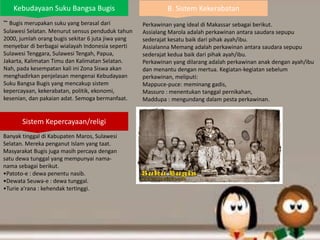 Kebudayaan Suku Bangsa Bugis
~ Bugis merupakan suku yang berasal dari
Sulawesi Selatan. Menurut sensus penduduk tahun
2000, jumlah orang bugis sekitar 6 juta jiwa yang
menyebar di berbagai wialayah Indonesia seperti
Sulawesi Tenggara, Sulawesi Tengah, Papua,
Jakarta, Kalimatan Timu dan Kalimatan Selatan.
Nah, pada kesempatan kali ini Zona Siswa akan
menghadirkan penjelasan mengenai Kebudayaan
Suku Bangsa Bugis yang mencakup sistem
kepercayaan, kekerabatan, politik, ekonomi,
kesenian, dan pakaian adat. Semoga bermanfaat.
Sistem Kepercayaan/religi
Banyak tinggal di Kabupaten Maros, Sulawesi
Selatan. Mereka penganut Islam yang taat.
Masyarakat Bugis juga masih percaya dengan
satu dewa tunggal yang mempunyai nama-
nama sebagai berikut.
•Patoto-e : dewa penentu nasib.
•Dewata Seuwa-e : dewa tunggal.
•Turie a’rana : kehendak tertinggi.
B. Sistem Kekerabatan
Perkawinan yang ideal di Makassar sebagai berikut.
Assialang Marola adalah perkawinan antara saudara sepupu
sederajat kesatu baik dari pihak ayah/ibu.
Assialanna Memang adalah perkawinan antara saudara sepupu
sederajat kedua baik dari pihak ayah/ibu.
Perkawinan yang dilarang adalah perkawinan anak dengan ayah/ibu
dan menantu dengan mertua. Kegiatan-kegiatan sebelum
perkawinan, meliputi:
Mappuce-puce: meminang gadis,
Massuro : menentukan tanggal pernikahan,
Maddupa : mengundang dalam pesta perkawinan.
 