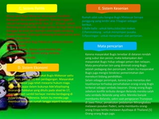 C. Sistem Politik
Masyarakat Bugis Makassar kebanyakan mendiami
Kabupaten Maros dan Pangkajene. Mereka tinggal di
sebuah kampung yang terdiri atas 10 – 20 buah rumah.
Kampung pusat ditandai dengan pohon beringin besar yang
dianggap keramat dan dipimpin oleh kepala kampung
disebut matowa. Gabungan kampung disebut wanua sama
dengan kecamatan.
Lapisan masyarakat Bugis Makassar sebelum kolonial
Belanda adalah:
ana’ karung yaitu lapisan kaum kerabat raja,
to-maradeka yaitu lapisan orang merdeka,
ata yaitu lapisan budak.
D. Sistem Ekonomi
Mata pencaharian masyarakat Bugis-Makassar yaitu
pertanian, pelayaran, dan perdagangan. Masyarakat
Bugis Makassar juga telah mewarisi hukum niaga.
Ammana Gappa dalam bukunya Ade’allopiloping
Bicaranna Pabbalue yang ditulis pada abad ke-17,
menyebutkan sambil berlayar mereka berdagang di
pulau-pulau di Indonesia. Selain itu mereka juga
membuat kerajinan rumah tangga seperti tenunan
sarung
Mata pencarian
Karena masyarakat Bugis tersebar di dataran rendah
yang subur dan pesisir, maka kebanyakan dari
masyarakat Bugis hidup sebagai petani dan nelayan.
Mata pencaharian lain yang diminati orang Bugis
adalah pedagang dan perompak. Selain itu masyarakat
Bugis juga mengisi birokrasi pemerintahan dan
menekuni bidang pendidikan.
Selain sebagai perompak, karena jiwa merantau dan
loyalitasnya terhadap persahabatan orang-orang Bugis
terkenal sebagai serdadu bayaran. Orang-orang Bugis
sebelum konflik terbuka dengan Belanda mereka salah
satu serdadu Belanda yang setia. Mereka banyak
membantu Belanda, yakni saat pengejaran Trunojoyo
di Jawa Timur, penaklukan pedalaman Minangkabau
melawan pasukan Paderi, serta membantu orang-
orang Eropa ketika melawan Ayuthaya di Thailand.[5]
Orang-orang Bugis juga.
E. Sistem Kesenian
Rumah adat suku bangsa Bugis Makassar berupa
panggung yang terdiri atas 3 bagian sebagai
berikut.
1.Kalle balla : untuk tamu,tidur,dan makan.
2.Pammakkang : untuk menyimpan pusaka.
3.Passiringan : untuk menyimpan alat pertanian.
 