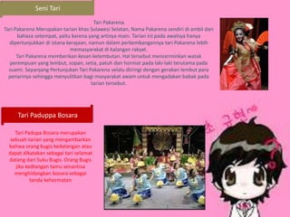 Seni Tari
Tari Pakarena
Tari Pakarena Merupakan tarian khas Sulawesi Selatan, Nama Pakarena sendiri di ambil dari
bahasa setempat, yaitu karena yang artinya main. Tarian ini pada awalnya hanya
dipertunjukkan di istana kerajaan, namun dalam perkembangannya tari Pakarena lebih
memasyarakat di kalangan rakyat.
Tari Pakarena memberikan kesan kelembutan. Hal tersebut mencerminkan watak
perempuan yang lembut, sopan, setia, patuh dan hormat pada laki-laki terutama pada
suami. Sepanjang Pertunjukan Tari Pakarena selalu diiringi dengan gerakan lembut para
penarinya sehingga menyulitkan bagi masyarakat awam untuk mengadakan babak pada
tarian tersebut.
Tari Paduppa Bosara
Tari Padupa Bosara merupakan
sebuah tarian yang mengambarkan
bahwa orang bugis kedatangan atau
dapat dikatakan sebagai tari selamat
datang dari Suku Bugis. Orang Bugis
jika kedtangan tamu senantisa
menghidangkan bosara sebagai
tanda kehormatan
 