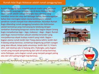Rumah Adat Bugis Makassar adalah rumah panggung kayu
Rumah Panggung kayu mewakili sebuah tradisi yang bertahan
lama, tradisi yang juga tersebar luas di dunia Melayu. Bentuk
dasar rumah adalah sebuah kerangka kayu dimana tiang
menahan lantai dan atap dari berbagai bahan. Keanekaragaman
bahan kian meningkat dalam dunia kontemporer setelah
pendirian rumah menjadi kian dikomoditikan. Keunikan Rumah
Bugis dibanding rumah panggung Sumatera dan Kalimantan
adalah bentuknya yang memanjang ke belakang dengan
tambahan disamping bangunan utama dan bagian depan (orang
bugis menyebutnya lego – lego, makassar : dego - dego). Rumah
adat Bugis mencerminkan sebuah estetika tersendiri yang
menjadikannya obyek budaya materil yang indah. Bagian –
bagian utama rumah terdiri dari Tiang utama (alliri), terdiri dari
4 batang setiap barisnya. Jumlahnya tergantung jumlah ruangan
yang akan dibuat, tetapi pada umumnya, terdiri dari 3 / 4 baris
alliri. Jadi totalnya ada 12 batang alliri, Padongko, yaitu bagian
rumah yang menjadi penyambung dari alliri di setiap barisnya,
serta Pattoppo, yaitu bagian rumah yang menjadi pengait paling
atas dari alliri paling tengah tiap barisnya.
 