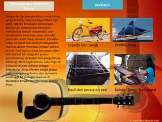 Teknologi dan Peralatan
Hidup
Dengan terciptanya peralatan untuk hidup
yang berbeda, maka secaraperlahan tapi
pasti, tatanan kehidupan perorangan,
dilanjutkan berkelompok,kemudian
membentuk sebuah masyarakat, akan
penataannya bertumpu pada sifat-sifat
peralatan untuk hidup tersebut. Peralatan
hidup ini dapat pula disebut sebagaihasil
manusia dalam mencipta. Dengan bahasa
umum, hasil ciptaan yang berupaperalatan
fisik disebut teknologi dan proses
penciptaannya dikatakan ilmupengetahuan
dibidang teknik.Sejak dahulu, suku Bugis di
Sulawesi Selatan terkenal sebagai
pelautyang ulung. Mereka sangat piawai
dalam mengarungi lautan dan samudera
luashingga ke berbagai kawasan di
Nusantara dengan menggunakan perahu
Pinisi
peralatan
Perahu Pinisi
Sepeda Dan Bendi
Hasil dari peralatan besi Koleksi Tenun Tradisional
 