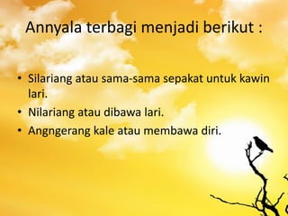 Annyala terbagi menjadi berikut :
• Silariang atau sama-sama sepakat untuk kawin
lari.
• Nilariang atau dibawa lari.
• Angngerang kale atau membawa diri.
 