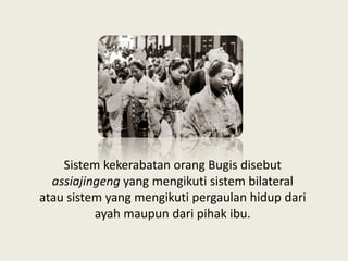 Sistem kekerabatan orang Bugis disebut
assiajingeng yang mengikuti sistem bilateral
atau sistem yang mengikuti pergaulan hidup dari
ayah maupun dari pihak ibu.
 