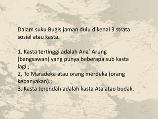 Dalam suku Bugis jaman dulu dikenal 3 strata
sosial atau kasta.
1. Kasta tertinggi adalah Ana’ Arung
(bangsawan) yang punya beberapa sub kasta
lagi.;
2. To Maradeka atau orang merdeka (orang
kebanyakan).;
3. Kasta terendah adalah kasta Ata atau budak.
 