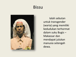 Bissu
Ialah sebutan
untuk transgender
(waria) yang memiliki
kedudukan terhormat
dalam suku Bugis –
Makassar dan
mendapat julukan
manusia setengah
dewa.
 