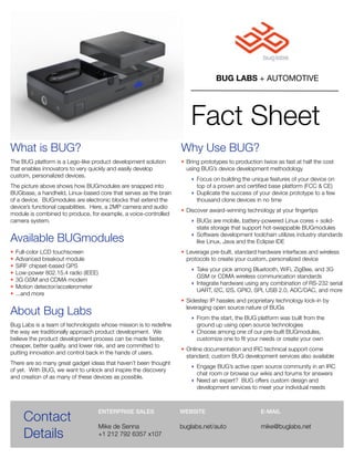 BUG LABS + AUTOMOTIVE




                                                                      Fact Sheet
What is BUG?                                                      Why Use BUG?
The BUG platform is a Lego-like product development solution      • Bring prototypes to production twice as fast at half the cost
that enables innovators to very quickly and easily develop          using BUG’s device development methodology
custom, personalized devices.
                                                                      ‣ Focus on building the unique features of your device on
The picture above shows how BUGmodules are snapped into                 top of a proven and certiﬁed base platform (FCC & CE)
BUGbase, a handheld, Linux-based core that serves as the brain        ‣ Duplicate the success of your device prototype to a few
of a device. BUGmodules are electronic blocks that extend the           thousand clone devices in no time
device’s functional capabilities. Here, a 2MP camera and audio
                                                                  • Discover award-winning technology at your ﬁngertips
module is combined to produce, for example, a voice-controlled
camera system.                                                        ‣ BUGs are mobile, battery-powered Linux cores + solid-
                                                                        state storage that support hot-swappable BUGmodules

Available BUGmodules                                                  ‣ Software development toolchain utilizes industry standards
                                                                        like Linux, Java and the Eclipse IDE
•   Full-color LCD touchscreen                                    • Leverage pre-built, standard hardware interfaces and wireless
•   Advanced breakout module                                        protocols to create your custom, personalized device
•   SiRF chipset-based GPS
                                                                      ‣ Take your pick among Bluetooth, WiFi, ZigBee, and 3G
•   Low-power 802.15.4 radio (IEEE)
                                                                        GSM or CDMA wireless communication standards
•   3G GSM and CDMA modem
                                                                      ‣ Integrate hardware using any combination of RS-232 serial
•   Motion detector/accelerometer
                                                                        UART, I2C, I2S, GPIO, SPI, USB 2.0, ADC/DAC, and more
•   ...and more
                                                                  • Sidestep IP hassles and proprietary technology lock-in by

About Bug Labs                                                      leveraging open source nature of BUGs
                                                                      ‣ From the start, the BUG platform was built from the
Bug Labs is a team of technologists whose mission is to redeﬁne         ground up using open source technologies
the way we traditionally approach product development. We             ‣ Choose among one of our pre-built BUGmodules,
believe the product development process can be made faster,             customize one to ﬁt your needs or create your own
cheaper, better quality, and lower risk, and are committed to
                                                                  • Online documentation and IRC technical support come
putting innovation and control back in the hands of users.
                                                                    standard; custom BUG development services also available
There are so many great gadget ideas that haven’t been thought
                                                                      ‣ Engage BUG’s active open source community in an IRC
of yet. With BUG, we want to unlock and inspire the discovery
                                                                        chat room or browse our wikis and forums for answers
and creation of as many of these devices as possible.
                                                                      ‣ Need an expert? BUG offers custom design and
                                                                        development services to meet your individual needs




      Contact
                                      ENTERPRISE SALES            WEBSITE                         E-MAIL

                                      Mike de Senna               buglabs.net/auto                mike@buglabs.net
      Details                         +1 212 792 6357 x107
 