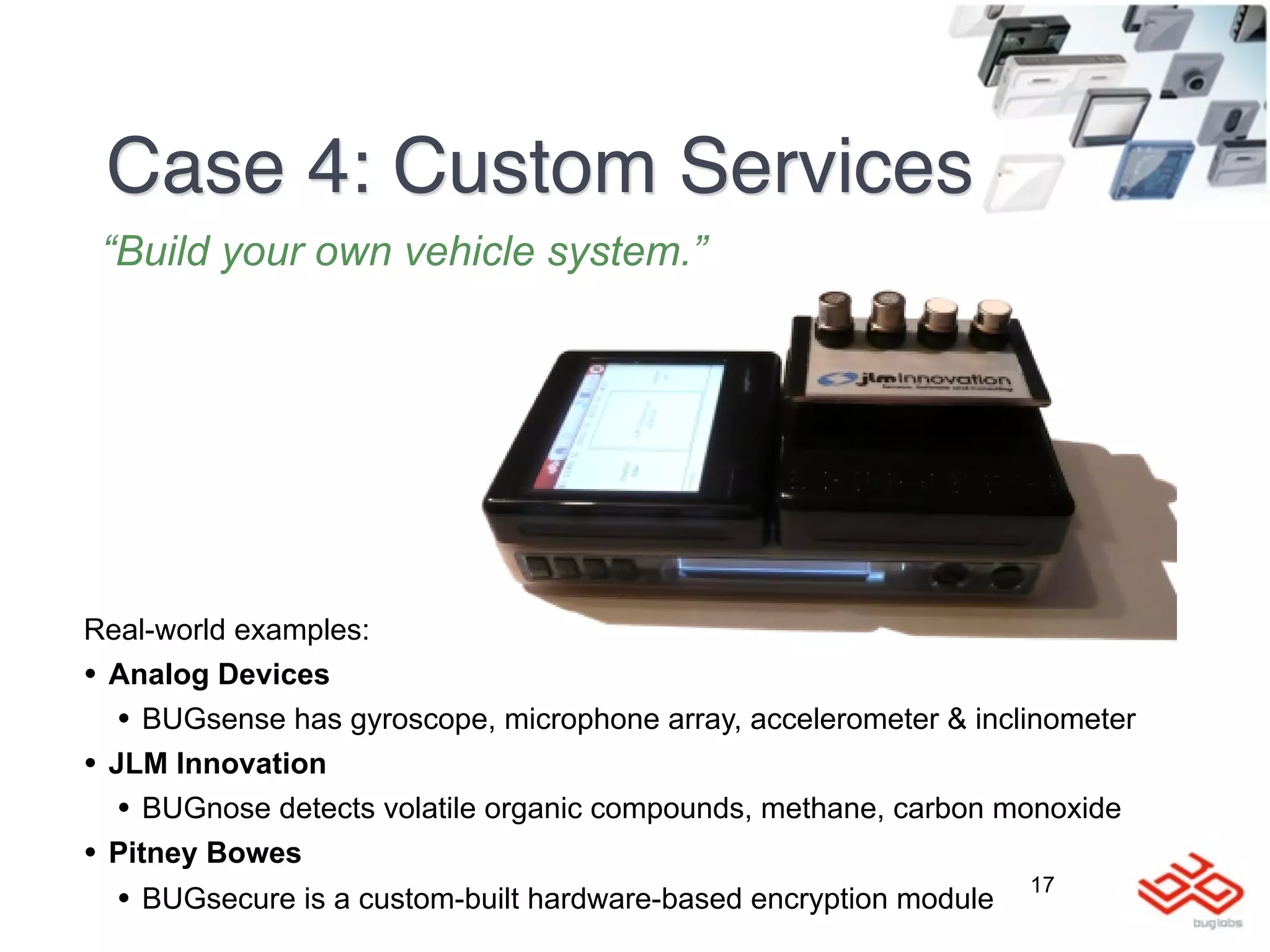 Case 4: Custom Services
 “Build your own vehicle system.”




Real-world examples:
• Analog Devices
   • BUGsense has gyroscope, microphone array, accelerometer & inclinometer
• JLM Innovation
   • BUGnose detects volatile organic compounds, methane, carbon monoxide
• Pitney Bowes
                                                                     17
  •   BUGsecure is a custom-built hardware-based encryption module
 