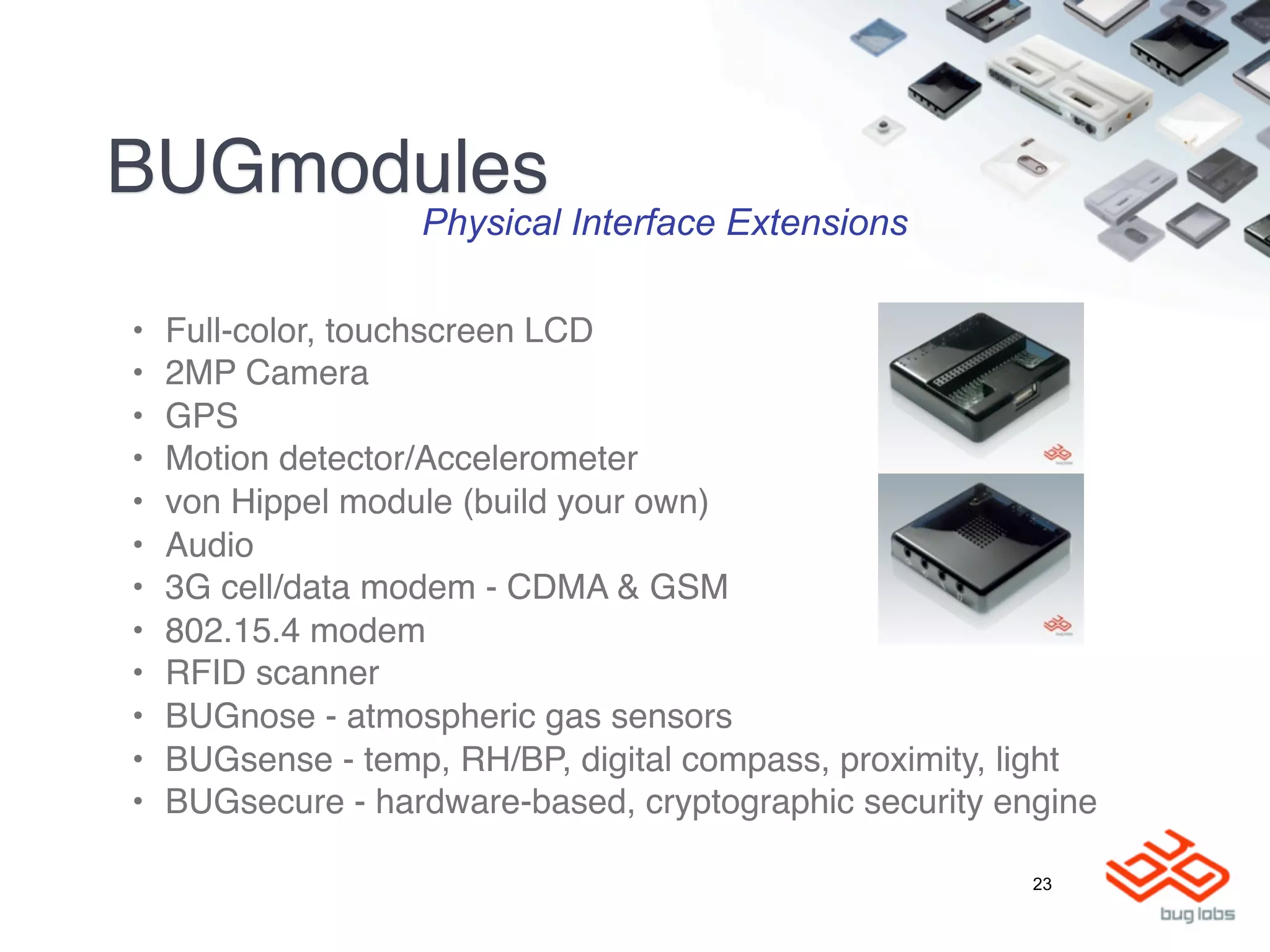 BUGmodules
                   Physical Interface Extensions

•   Full-color, touchscreen LCD
•   2MP Camera
•   GPS
•   Motion detector/Accelerometer
•   von Hippel module (build your own)
•   Audio
•   3G cell/data modem - CDMA & GSM
•   802.15.4 modem
•   RFID scanner
•   BUGnose - atmospheric gas sensors
•   BUGsense - temp, RH/BP, digital compass, proximity, light
•   BUGsecure - hardware-based, cryptographic security engine

                                                         23
 