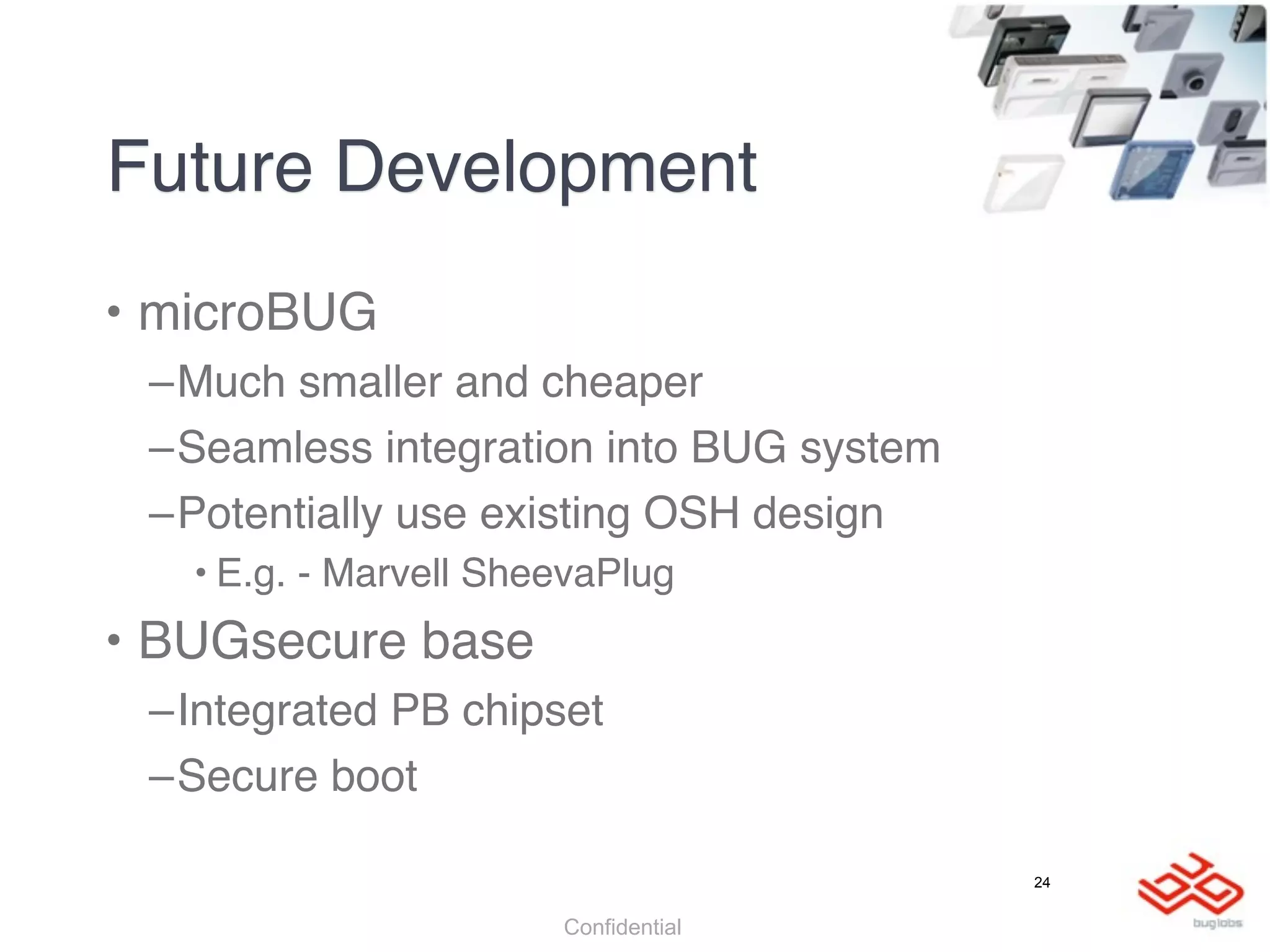 Future Development
• microBUG
 –Much smaller and cheaper
 –Seamless integration into BUG system
 –Potentially use existing OSH design
   • E.g. - Marvell SheevaPlug
• BUGsecure base
 –Integrated PB chipset
 –Secure boot

                                         24


                       Confidential
 