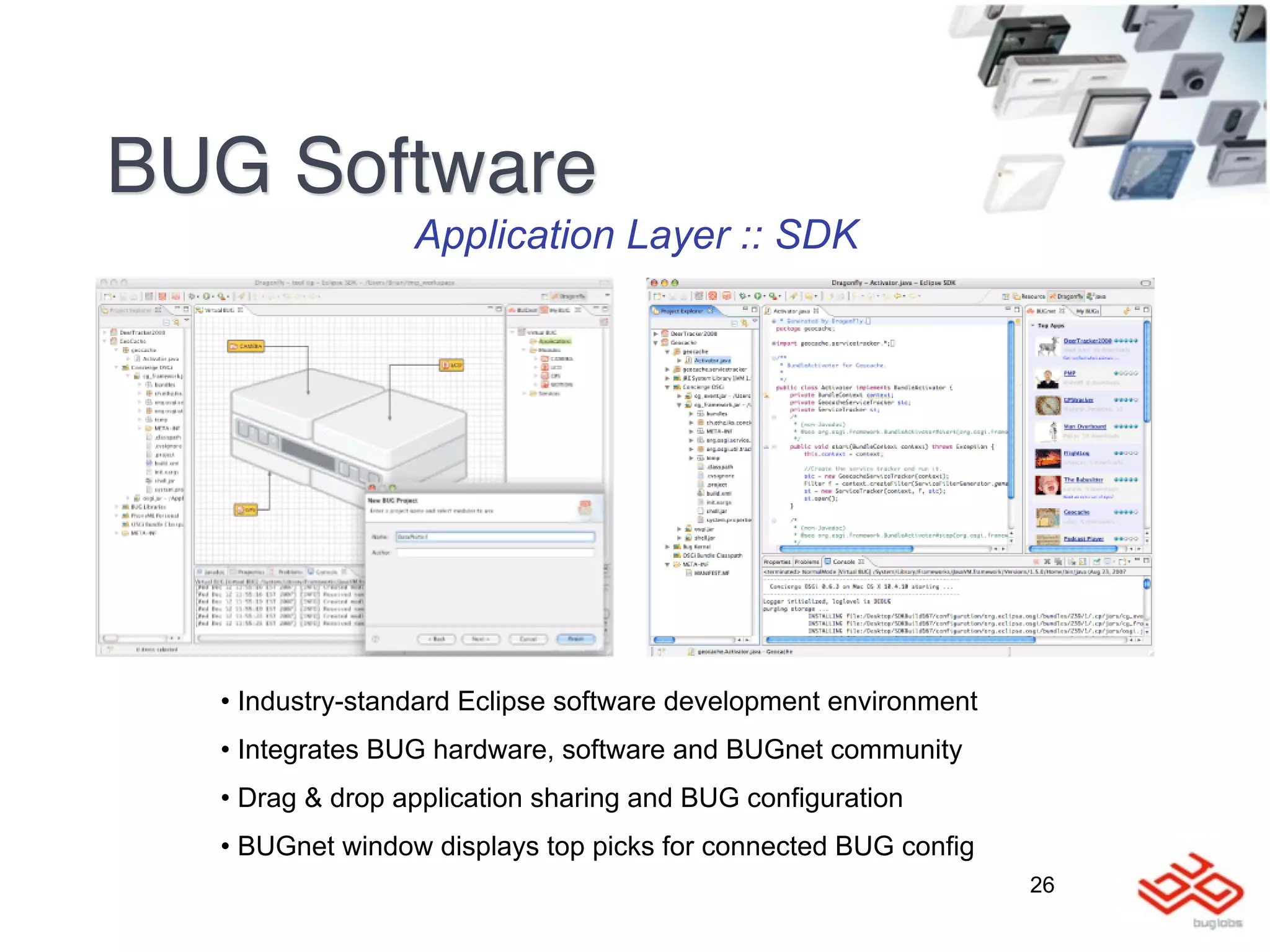BUG Software
                 Application Layer :: SDK




  • Industry-standard Eclipse software development environment
  • Integrates BUG hardware, software and BUGnet community
  • Drag & drop application sharing and BUG configuration
  • BUGnet window displays top picks for connected BUG config
                                                                 26
 