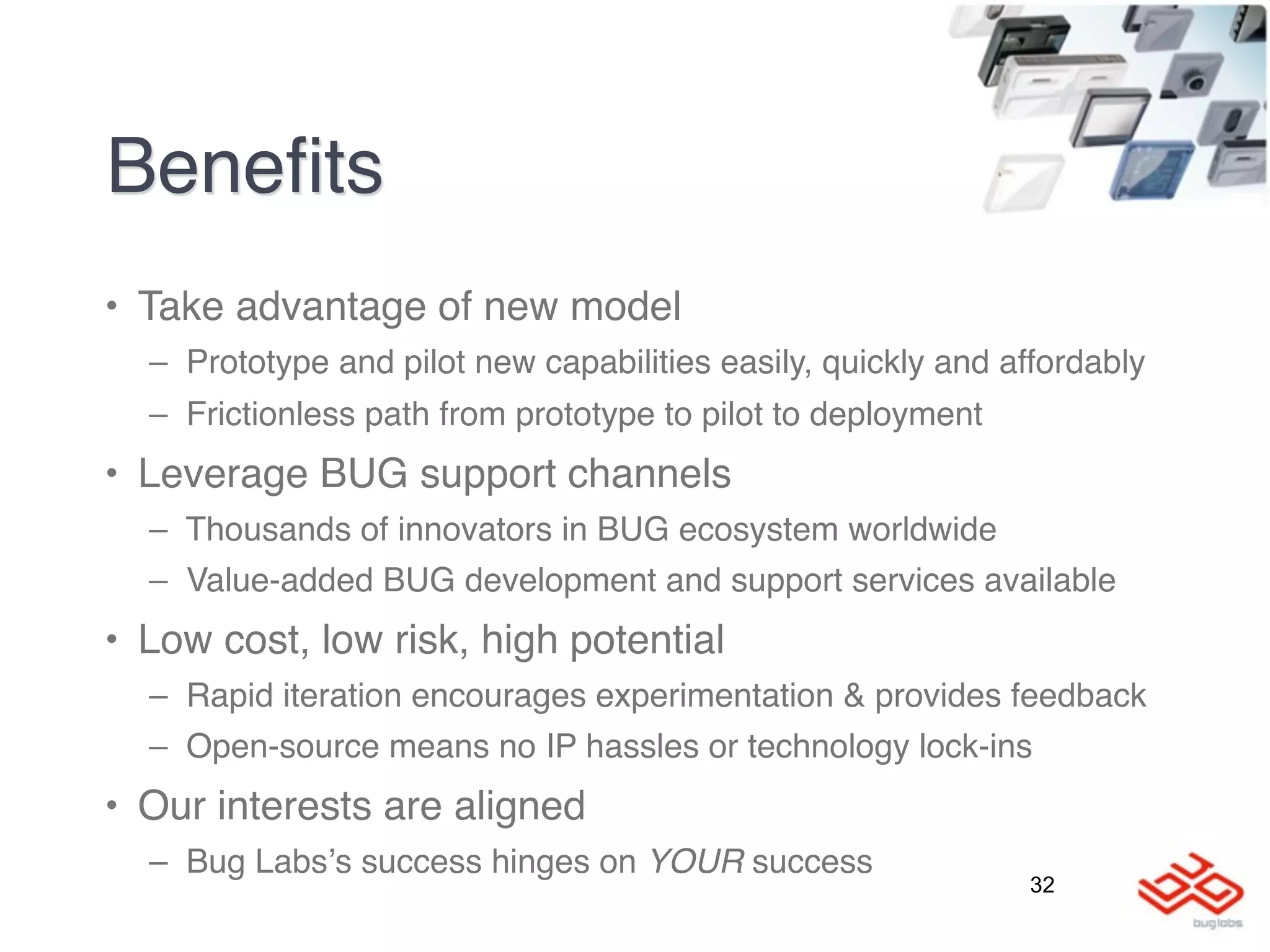 Beneﬁts
• Take advantage of new model
  – Prototype and pilot new capabilities easily, quickly and affordably
  – Frictionless path from prototype to pilot to deployment
• Leverage BUG support channels
  – Thousands of innovators in BUG ecosystem worldwide
  – Value-added BUG development and support services available
• Low cost, low risk, high potential
  – Rapid iteration encourages experimentation & provides feedback
  – Open-source means no IP hassles or technology lock-ins
• Our interests are aligned
  – Bug Labsʼs success hinges on YOUR success
                                                               32
 