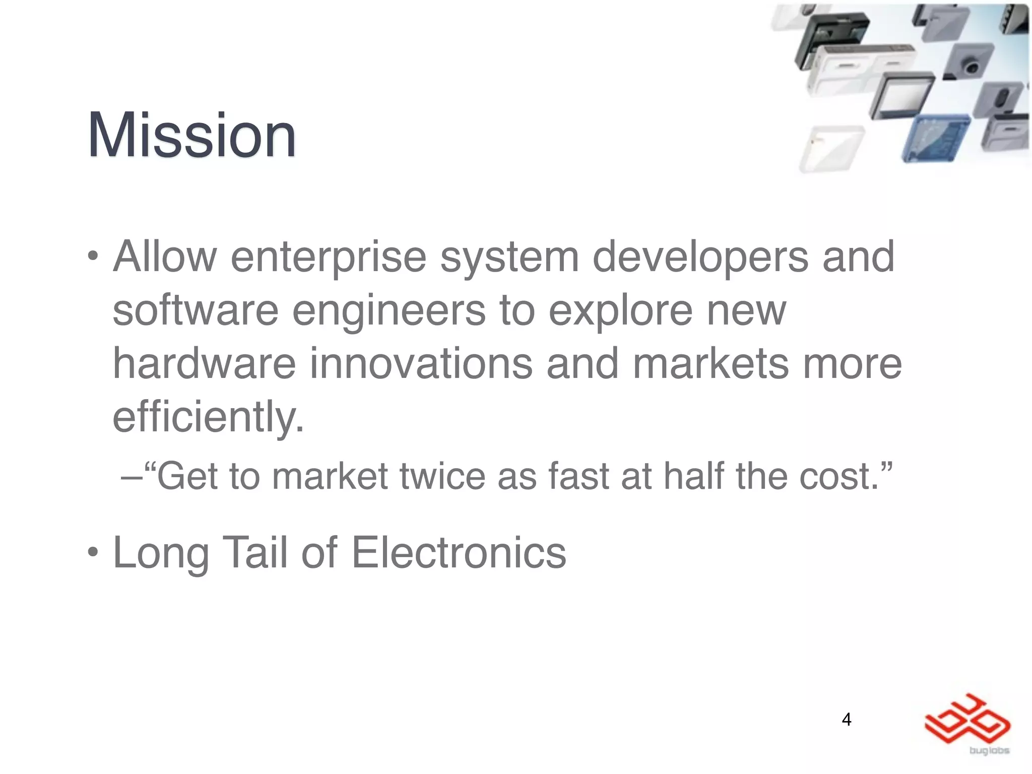 Mission
• Allow enterprise system developers and
  software engineers to explore new
  hardware innovations and markets more
  efﬁciently.
 –“Get to market twice as fast at half the cost.”

• Long Tail of Electronics


                                             4
 