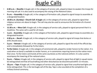 Bugle Calls
•   6:30 a.m. – Reveille: A bugle call, in the category of service calls, played at dawn to awaken the troops for
    morning roll call. It is also used to accompany the raising of the National Colors.
•   9 a.m. – Assembly: A bugle call, in the category of formation calls, played to signal troops to assemble at
    a designated location.
•   10:20 a.m. (Sunday) – Church Call: A bugle call, in the category of service calls, played to signal that
    religious services are about to begin. The call may also be used to announce the formation of a funeral
    escort.
•   11:30 a.m. – Mess Call: A bugle call, in the category of service calls, played to signal personnel that it is
    mealtime. The same call is used for all meals.
•   1 p.m. - Assembly: A bugle call, in the category of formation calls, played to signal troops to assemble at a
    designated location.
•   4:30 p.m. – Recall: A bugle call, in the category of service calls, played to signal all troops that duties or
    drills should cease.
•   5 p.m. – Retreat: A bugle call, in the category of service calls, played to signal the end of the official day
    and is immediately followed by To the Colors.
•   To the Colors: A bugle call, in the category of ceremonial calls, played to render honors to the nation. It is
    used when no band is available to render honors, or in ceremonies requiring honors to the nation more
    than once. To the Colors commands all the same courtesies as the national anthem. It is also used to
    accompany the lowering of the national colors.
•   9 p.m. – Tattoo: A bugle call, in the category of service calls, played to signal that all light in squad rooms
    be extinguished and that all loud talking and other disturbances be discontinued within 15 minutes.
•   10 p.m. – Taps: A bugle call, in the category of service calls, played to signal that unauthorized lights are
    to be extinguished. This is the last bugle call of the day. Taps is also sounded at the completion of a
    military funeral ceremony.
 