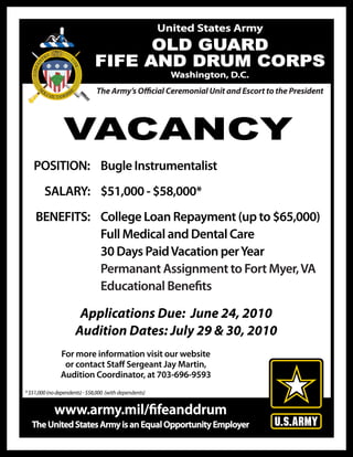 United States Army
                                    OLD GUARD
                              FIFE AND DRUM CORPS
                                                          Washington, D.C.
                               The Army’s O cial Ceremonial Unit and Escort to the President




                 VACANCY
   POSITION: Bugle Instrumentalist
        SALARY: $51,000 - $58,000*
    BENEFITS: College Loan Repayment (up to $65,000)
              Full Medical and Dental Care
              30 Days Paid Vacation per Year
              Permanant Assignment to Fort Myer, VA
              Educational Bene ts

                       Applications Due: June 24, 2010
                      Audition Dates: July 29 & 30, 2010
               For more information visit our website
                or contact Sta Sergeant Jay Martin,
               Audition Coordinator, at 703-696-9593
* $51,000 (no dependents) - $58,000 (with dependents)


             www.army.mil/ feanddrum
   The United States Army is an Equal Opportunity Employer
 