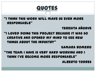Quotes“I thinkthisworkwillmakeuseven more responsable”Teresita Añorve“I loveddoingthisprojectbecauseitwas so creative and opened my mindtosee new thingsabouttheindustry”Samara Romero“Theteam i haveisveryhardworking and i thinki’vebecome more responsable”Alberto Torres
