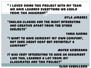 “ i loveddoingthisprojectwith my teamwehavelearnedeverythingwecouldfromthisassigment”AylaJimenez“Englishclasses are themostinteresting and creativeapartfromtheothersubjects”Tania Karina“I wanttohavesomeday my owncompany, notsureaboutsoapbutdefinitely a company”MaFerSoberanisItwasveryinterestingtohaveanassigmentlikethis, learned a lotfrom my classmates and thisproject”Elisa Caballero