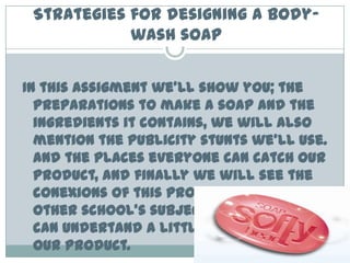Strategies for designing a body-wash soapIn thisassigmentwe’ll show you; thepreparationstomake a soap and theingredientsitcontains, wewillalsomentionthepublicity stunts we’ll use. and the places everyone can catch ourproduct, and finallywewillseetheconexions of thisproyectwiththeotherschool’ssubjectsthreforeyou can undertand a little bit more aboutourproduct.