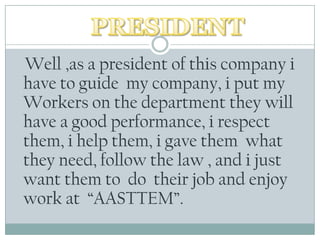 Well ,as a president of thiscompany i haveto guide  my company, i put my Workersonthedepartmenttheywillhave a good performance, i respectthem, i helpthem, i gavethemwhattheyneed, followthelaw , and i justwantthemto  do  theirjob and enjoywork at  “AASTTEM”.PRESIDENT