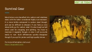 Survival Gear
Most knives are classified into carbon and stainless
steel, with the latter considered highly rust-resistant.
It is more brittle compared to carbon steel though,
and can be difficult to sharpen. If you fancy a very
sharp knife, go for carbon steel. It's also tough as hell
when used for chopping and splitting. You have to
maintain it regularly though, or else it will succumb
easily to rust. Such differences quickly disappear
though if you opt for pricier and high quality knives. ...
For more information, visit us at
https://bugoutbill.com/
VISIT US TODAY
 