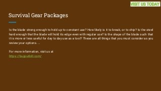 Survival Gear Packages
Is the blade strong enough to hold up to constant use? How likely is it to break, or to chip? Is the steel
hard enough that the blade will hold its edge even with regular use? Is the shape of the blade such that
it is more or less useful for day to day use as a tool? These are all things that you must consider as you
review your options. ...
For more information, visit us at
https://bugoutbill.com/
VISIT US TODAY
 