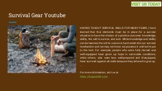 Survival Gear Youtube
HAVING TAUGHT SURVIVAL SKILLS FOR MANY YEARS, I have
learned that four elements must be in place for a survival
situation to have the chance of a positive outcome: knowledge,
ability, the will to survive, and luck. While knowledge and ability
can be learned, the will to survive is hard-wired into our survival
mechanism and we may not know we possess it until we're put
to the test. For example, people who were fully trained and
well-equipped have given up hope in survivable conditions,
while others, who were less well-prepared and ill-equipped,
have survived against all odds because they refused to give up.
...
For more information, visit us at
https://bugoutbill.com/
VISIT US TODAY
 