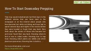 How To Start Doomsday Prepping
That may sound melodramatic but think back to the
different stories that you have read in the
newspaper or on the internet about people who
have become lost while out hiking and have had to
spend several days and nights in the woods before
they were located or found their way back. Now
think about the stories of those who became lost
and never found their way back. Knowing where to
find or how to collect water. Knowing how to trap
food. Knowing which plants are edible and which
plants are poisonous. Knowing how to build a... ...
For more information, visit us at
https://bugoutbill.com/
VISIT US TODAY
 