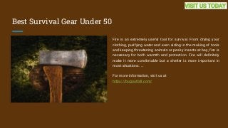 Best Survival Gear Under 50
Fire is an extremely useful tool for survival. From drying your
clothing, purifying water and even aiding in the making of tools
and keeping threatening animals or pesky insects at bay, fire is
necessary for both warmth and protection. Fire will definitely
make it more comfortable but a shelter is more important in
most situations. ...
For more information, visit us at
https://bugoutbill.com/
VISIT US TODAY
 