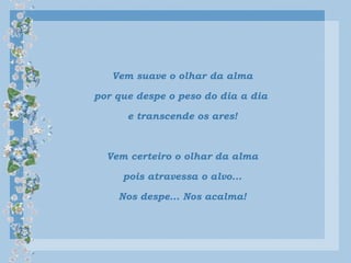 Vem suave o olhar da alma
por que despe o peso do dia a dia
e transcende os ares!
Vem certeiro o olhar da alma
pois atravessa o alvo...
Nos despe... Nos acalma!
 