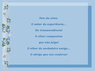 Vem da alma
O sabor da experiência...
Da transcendência!
O olhar compassivo
que não julga!
O olhar do verdadeiro amigo...
O abrigo que nos conforta!
 