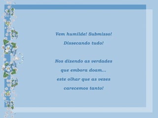 Vem humilde! Submisso!
Dissecando tudo!
Nos dizendo as verdades
que embora doam...
este olhar que as vezes
carecemos tanto!
 